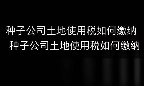 种子公司土地使用税如何缴纳 种子公司土地使用税如何缴纳的