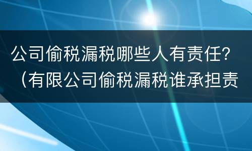 公司偷税漏税哪些人有责任？（有限公司偷税漏税谁承担责任）