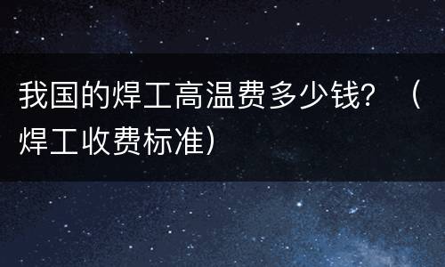 我国的焊工高温费多少钱？（焊工收费标准）