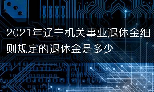 2021年辽宁机关事业退休金细则规定的退休金是多少