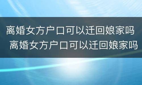 离婚女方户口可以迁回娘家吗 离婚女方户口可以迁回娘家吗现在