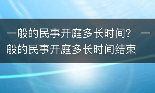一般的民事开庭多长时间？ 一般的民事开庭多长时间结束