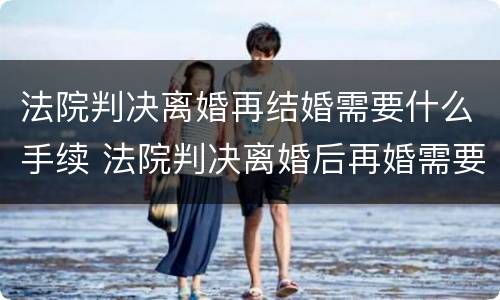 法院判决离婚再结婚需要什么手续 法院判决离婚后再婚需要带什么去登记结婚