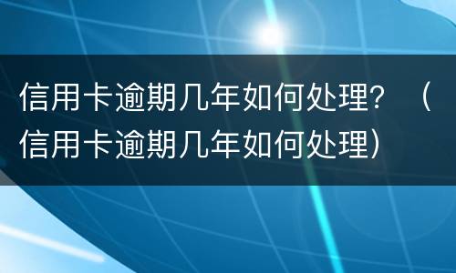 信用卡逾期几年如何处理？（信用卡逾期几年如何处理）
