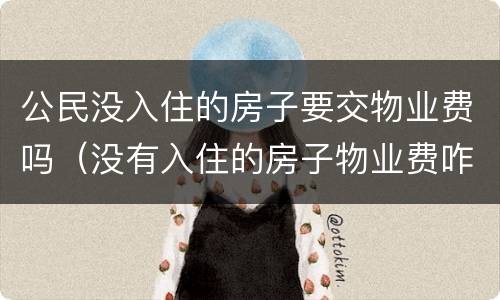 公民没入住的房子要交物业费吗（没有入住的房子物业费咋交国家有啥新规定）