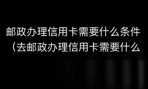邮政办理信用卡需要什么条件（去邮政办理信用卡需要什么条件）