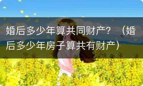 婚后多少年算共同财产？（婚后多少年房子算共有财产）