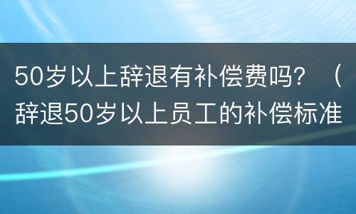 50岁以上辞退有补偿费吗？（辞退50岁以上员工的补偿标准）