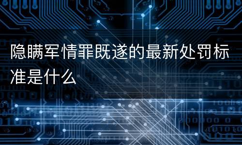 隐瞒军情罪既遂的最新处罚标准是什么