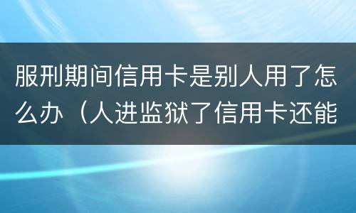 服刑期间信用卡是别人用了怎么办（人进监狱了信用卡还能正常使用吗）