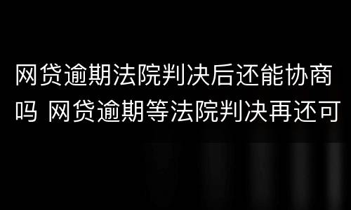 网贷逾期法院判决后还能协商吗 网贷逾期等法院判决再还可以吗