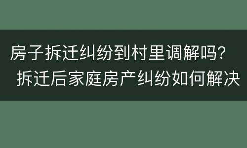 房子拆迁纠纷到村里调解吗？ 拆迁后家庭房产纠纷如何解决