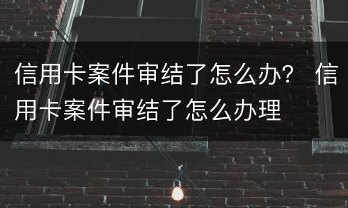 信用卡案件审结了怎么办？ 信用卡案件审结了怎么办理