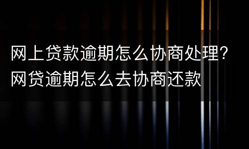 网上贷款逾期怎么协商处理? 网贷逾期怎么去协商还款