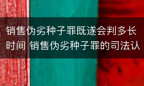 销售伪劣种子罪既遂会判多长时间 销售伪劣种子罪的司法认定