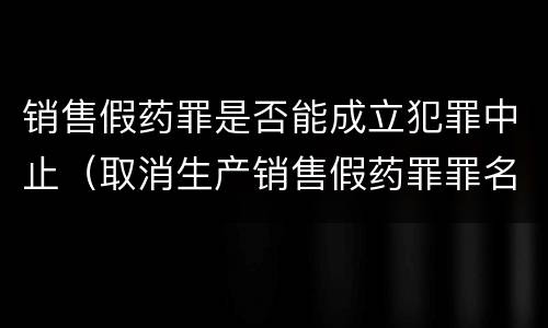 销售假药罪是否能成立犯罪中止（取消生产销售假药罪罪名）