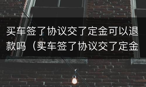 买车签了协议交了定金可以退款吗（买车签了协议交了定金可以退款吗怎么退）