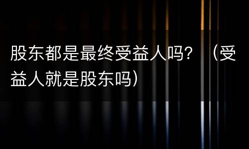 股东都是最终受益人吗？（受益人就是股东吗）