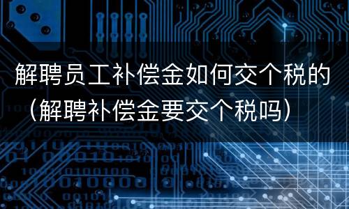 解聘员工补偿金如何交个税的（解聘补偿金要交个税吗）