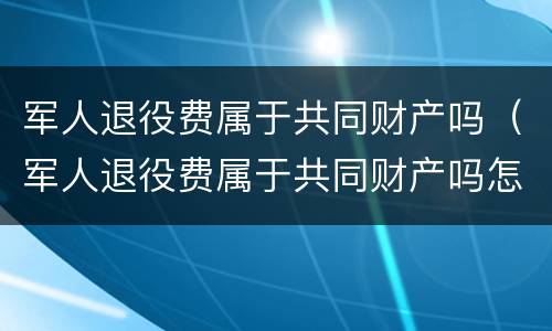 军人退役费属于共同财产吗（军人退役费属于共同财产吗怎么算）