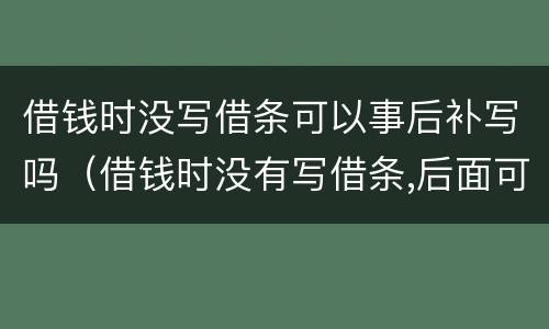 借钱时没写借条可以事后补写吗（借钱时没有写借条,后面可以补上吗）
