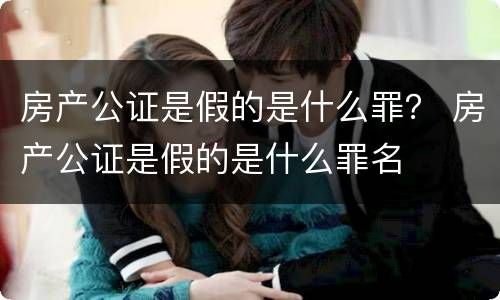 房产公证是假的是什么罪？ 房产公证是假的是什么罪名