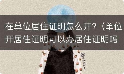 在单位居住证明怎么开?（单位开居住证明可以办居住证明吗）
