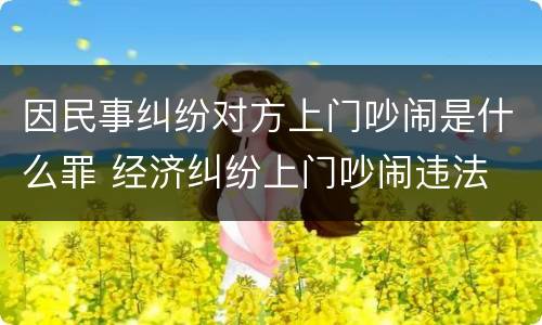 因民事纠纷对方上门吵闹是什么罪 经济纠纷上门吵闹违法