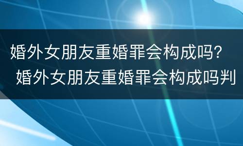 婚外女朋友重婚罪会构成吗？ 婚外女朋友重婚罪会构成吗判几年