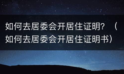 如何去居委会开居住证明？（如何去居委会开居住证明书）