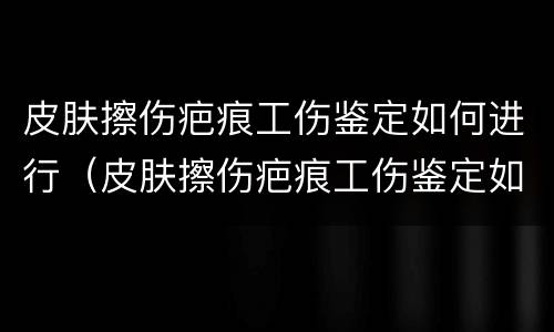 皮肤擦伤疤痕工伤鉴定如何进行（皮肤擦伤疤痕工伤鉴定如何进行鉴定的）