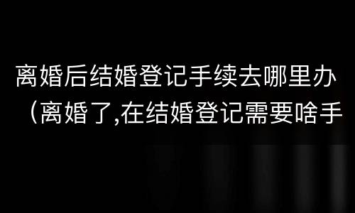 离婚后结婚登记手续去哪里办（离婚了,在结婚登记需要啥手续证件）