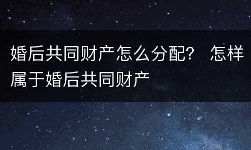 婚后共同财产怎么分配？ 怎样属于婚后共同财产