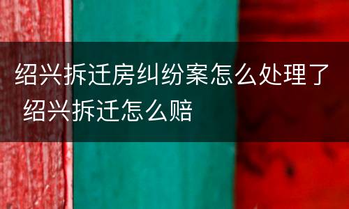 绍兴拆迁房纠纷案怎么处理了 绍兴拆迁怎么赔