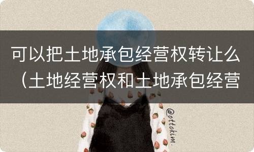 可以把土地承包经营权转让么（土地经营权和土地承包经营权可以转让吗）