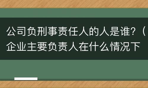 公司负刑事责任人的人是谁?（企业主要负责人在什么情况下会被追究刑事责任）