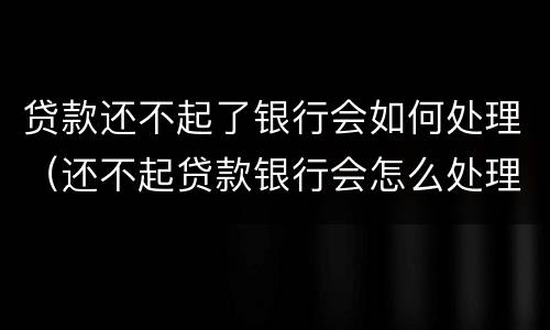 贷款还不起了银行会如何处理（还不起贷款银行会怎么处理的）