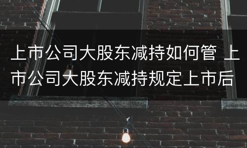 上市公司大股东减持如何管 上市公司大股东减持规定上市后多久可以减持