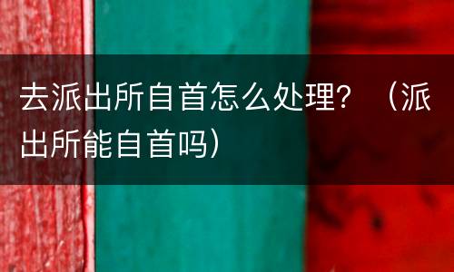 去派出所自首怎么处理？（派出所能自首吗）