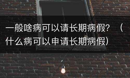 一般啥病可以请长期病假？（什么病可以申请长期病假）