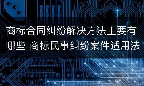 商标合同纠纷解决方法主要有哪些 商标民事纠纷案件适用法律若干问题的解释