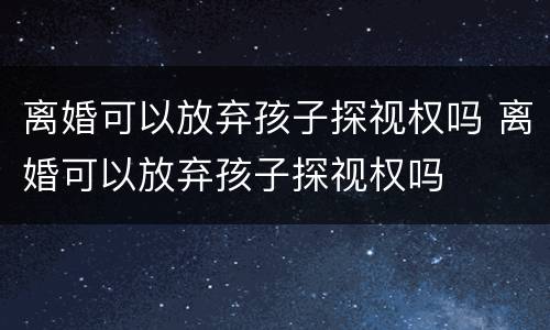 离婚可以放弃孩子探视权吗 离婚可以放弃孩子探视权吗