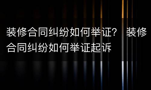 装修合同纠纷如何举证？ 装修合同纠纷如何举证起诉