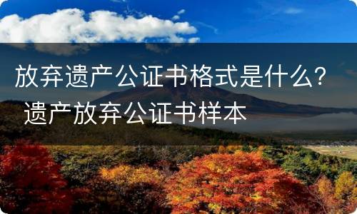 放弃遗产公证书格式是什么？ 遗产放弃公证书样本