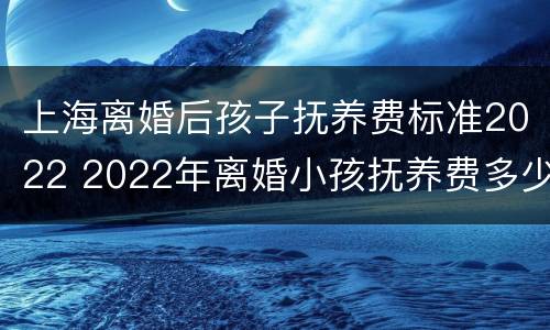 上海离婚后孩子抚养费标准2022 2022年离婚小孩抚养费多少