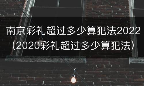 南京彩礼超过多少算犯法2022（2020彩礼超过多少算犯法）
