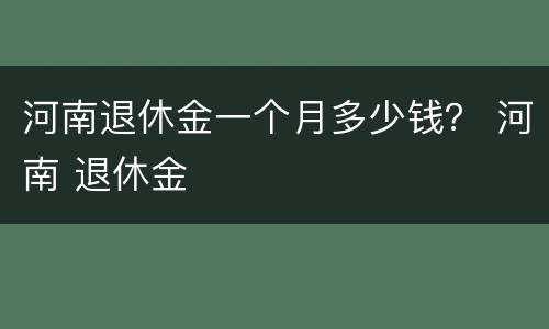 河南退休金一个月多少钱？ 河南 退休金