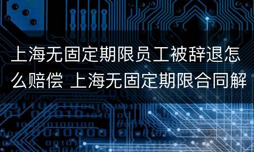 上海无固定期限员工被辞退怎么赔偿 上海无固定期限合同解除赔偿标准