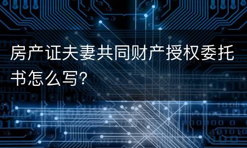房产证夫妻共同财产授权委托书怎么写？