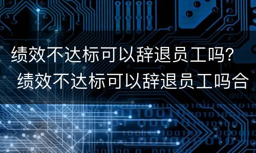 绩效不达标可以辞退员工吗？ 绩效不达标可以辞退员工吗合法吗